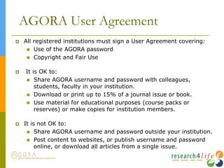 AGORA User Agreement
 All registered institutions must sign a User Agreement covering:
 Use of the AGORA password
 Copyright and Fair Use
 It is OK to:
 Share AGORA username and password with colleagues,
students, faculty in your institution.
 Download or print up to 15% of a journal issue or book.
 Use material for educational purposes (course packs or
reserves) or make copies for institution members.
 It is not OK to:
 Share AGORA username and password outside your institution.
 Post content to websites, or publish username and password
online, or download all articles from a single issue.
 