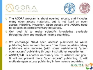  The AGORA program is about opening access, and includes
many open access materials, but is not itself an open
access initiative. However, Open Access and AGORA need
to be seen as complementary initiatives.
 Our goal is to make scientific knowledge available
throughout low and medium income countries.
 We encourage “Gold open access” publishers to waive
publishing fees for contributions from those countries. Many
publishers now endorse (with some restrictions) "green
open access" publishing through institutional repositories.
 AGORA/R4L is another necessary tool to achieve our goal.
It will not prevent more "open access" publishing. It will
motivate open access publishing in low income countries.
 