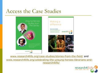 Access the Case Studies
www.research4life.org/case-studies/stories-from-the-field/ and
www.research4life.org/celebrating-the-unsung-heroes-librarians-and-
research4life/
 