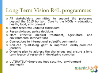 Long Term Vision R4L programmes
 All stakeholders committed to support the programs
beyond the 2015 horizon. Core to the MDGs – education,
health, food, environment
 Better research; updated curriculum
 Research-based policy decisions
 More effective medical treatment, agricultural and
environmental interventions
 Connections to international scientific community
 Reduced "publishing gap" & improved locally-produced
journals
 Ongoing plan to address the challenges and ensure a long
term legacy of research in developing countries
 ULTIMATELY--Improved food security, environment
and health
 