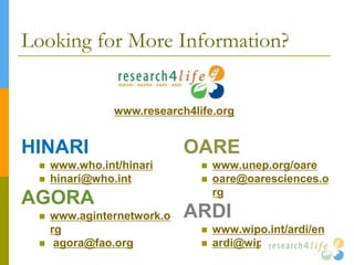Looking for More Information?
HINARI
 www.who.int/hinari
 hinari@who.int
AGORA
 www.aginternetwork.o
rg
 agora@fao.org
OARE
 www.unep.org/oare
 oare@oaresciences.o
rg
ARDI
 www.wipo.int/ardi/en
 ardi@wipo.int
www.research4life.org
 