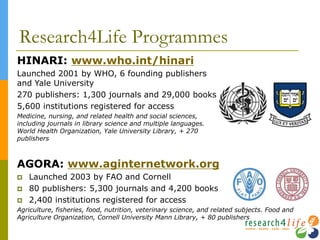Research4Life Programmes
AGORA: www.aginternetwork.org
 Launched 2003 by FAO and Cornell
 80 publishers: 5,300 journals and 4,200 books
 2,400 institutions registered for access
Agriculture, fisheries, food, nutrition, veterinary science, and related subjects. Food and
Agriculture Organization, Cornell University Mann Library, + 80 publishers
HINARI: www.who.int/hinari
Launched 2001 by WHO, 6 founding publishers
and Yale University
270 publishers: 1,300 journals and 29,000 books
5,600 institutions registered for access
Medicine, nursing, and related health and social sciences,
including journals in library science and multiple languages.
World Health Organization, Yale University Library, + 270
publishers
 