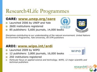 Research4Life Programmes
OARE: www.unep.org/oare
 Launched 2006 by UNEP and Yale
 2600 institutions registered
 85 publishers: 5,600 journals, 14,000 books
Disciplines contributing to our understanding of the natural environment. United Nations
Environment Programme, Yale University, 85 STM publishers
ARDI: www.wipo.int/ardi
 Launched 2009 by WIPO
 12 publishers: 3,800 journals, 16,000 books
 250 institutions registered
 Particular focus on applied science and technology. WIPO, 12 major scientific and
technical publishers
 