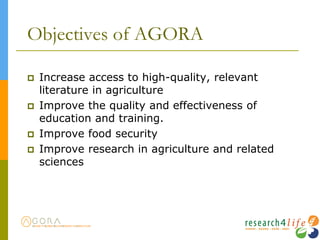 Objectives of AGORA
 Increase access to high-quality, relevant
literature in agriculture
 Improve the quality and effectiveness of
education and training.
 Improve food security
 Improve research in agriculture and related
sciences
 