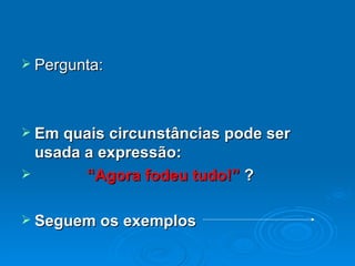 Pergunta: Em quais circunstâncias pode ser usada a expressão:   “ Agora fodeu tudo!”  ? Seguem os exemplos 