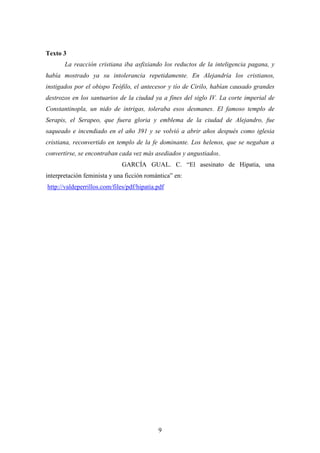 Texto 3
       La reacción cristiana iba asfixiando los reductos de la inteligencia pagana, y
había mostrado ya su intolerancia repetidamente. En Alejandría los cristianos,
instigados por el obispo Teófilo, el antecesor y tío de Cirilo, habían causado grandes
destrozos en los santuarios de la ciudad ya a fines del siglo IV. La corte imperial de
Constantinopla, un nido de intrigas, toleraba esos desmanes. El famoso templo de
Serapis, el Serapeo, que fuera gloria y emblema de la ciudad de Alejandro, fue
saqueado e incendiado en el año 391 y se volvió a abrir años después como iglesia
cristiana, reconvertido en templo de la fe dominante. Los helenos, que se negaban a
convertirse, se encontraban cada vez más asediados y angustiados.
                              GARCÍA GUAL. C. “El asesinato de Hipatia, una
interpretación feminista y una ficción romántica” en:
http://valdeperrillos.com/files/pdf/hipatia.pdf




                                            9
 