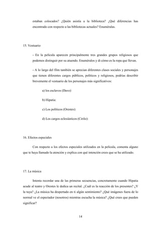 estaban colocados? ¿Quién asistía a la biblioteca? ¿Qué diferencias has
       encontrado con respecto a las bibliotecas actuales? Enuméralas.




15. Vestuario

       - En la película aparecen principalmente tres grandes grupos religiosos que
       podemos distinguir por su atuendo. Enuméralos y di cómo es la ropa que llevan.

       - A lo largo del film también se aprecian diferentes clases sociales y personajes
       que tienen diferentes cargos públicos, políticos y religiosos, podrías describir
       brevemente el vestuario de los personajes más significativos:

                a) los esclavos (Davo)

                b) Hipatia:

                c) Los políticos (Orestes):

                d) Los cargos eclesiásticos (Cirilo):




16. Efectos especiales

       Con respecto a los efectos especiales utilizados en la película, comenta alguno
que te haya llamado la atención y explica con qué intención crees que se ha utilizado.




17. La música

       Intenta recordar una de las primeras secuencias, concretamente cuando Hipatia
acude al teatro y Orestes le dedica un recital. ¿Cuál es la reacción de los presentes? ¿Y
la tuya? ¿La música ha despertado en ti algún sentimiento? ¿Qué imágenes fuera de lo
normal ve el espectador (nosotros) mientras escucha la música? ¿Qué crees que pueden
significar?



                                              14
 