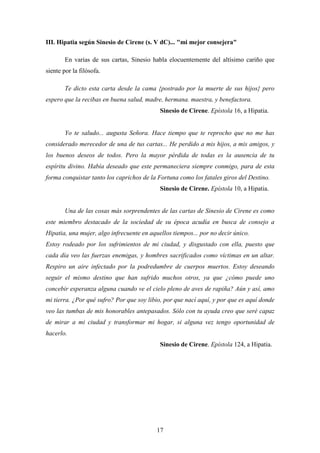 III. Hipatia según Sinesio de Cirene (s. V dC)... "mi mejor consejera"

        En varias de sus cartas, Sinesio habla elocuentemente del altísimo cariño que
siente por la filósofa.

        Te dicto esta carta desde la cama {postrado por la muerte de sus hijos} pero
espero que la recibas en buena salud, madre, hermana. maestra, y benefactora.
                                            Sinesio de Cirene. Epístola 16, a Hipatia.


        Yo te saludo... augusta Señora. Hace tiempo que te reprocho que no me has
considerado merecedor de una de tus cartas... He perdido a mis hijos, a mis amigos, y
los buenos deseos de todos. Pero la mayor pérdida de todas es la ausencia de tu
espíritu divino. Había deseado que este permaneciera siempre conmigo, para de esta
forma conquistar tanto los caprichos de la Fortuna como los fatales giros del Destino.
                                            Sinesio de Cirene. Epístola 10, a Hipatia.


        Una de las cosas más sorprendentes de las cartas de Sinesio de Cirene es como
este miembro destacado de la sociedad de su época acudía en busca de consejo a
Hipatia, una mujer, algo infrecuente en aquellos tiempos... por no decir único.
Estoy rodeado por los sufrimientos de mi ciudad, y disgustado con ella, puesto que
cada día veo las fuerzas enemigas, y hombres sacrificados como víctimas en un altar.
Respiro un aire infectado por la podredumbre de cuerpos muertos. Estoy deseando
seguir el mismo destino que han sufrido muchos otros, ya que ¿cómo puede uno
concebir esperanza alguna cuando ve el cielo pleno de aves de rapiña? Aún y así, amo
mi tierra. ¿Por qué sufro? Por que soy libio, por que nací aquí, y por que es aquí donde
veo las tumbas de mis honorables antepasados. Sólo con tu ayuda creo que seré capaz
de mirar a mi ciudad y transformar mi hogar, si alguna vez tengo oportunidad de
hacerlo.
                                            Sinesio de Cirene. Epístola 124, a Hipatia.




                                           17
 
