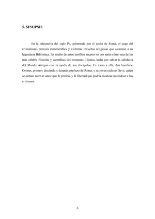 5. SINOPSIS



       En la Alejandría del siglo IV, gobernada por el poder de Roma, el auge del
cristianismo provoca innumerables y violentas revueltas religiosas que alcanzan a su
legendaria Biblioteca. En medio de estos terribles sucesos se nos narra cómo una de las
más célebre filósofas y científicas del momento, Hipatia, lucha por salvar la sabiduría
del Mundo Antiguo con la ayuda de sus discípulos. En torno a ella, dos hombres:
Orestes, primero discípulo y después prefecto de Roma, y su joven esclavo Davo, quien
se debate entre el amor que le profesa y la libertad que podría alcanzar uniéndose a los
cristianos.




                                           6
 