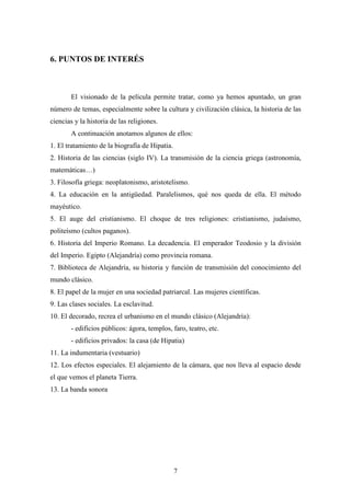 6. PUNTOS DE INTERÉS



       El visionado de la película permite tratar, como ya hemos apuntado, un gran
número de temas, especialmente sobre la cultura y civilización clásica, la historia de las
ciencias y la historia de las religiones.
       A continuación anotamos algunos de ellos:
1. El tratamiento de la biografía de Hipatia.
2. Historia de las ciencias (siglo IV). La transmisión de la ciencia griega (astronomía,
matemáticas…)
3. Filosofía griega: neoplatonismo, aristotelismo.
4. La educación en la antigüedad. Paralelismos, qué nos queda de ella. El método
mayéutico.
5. El auge del cristianismo. El choque de tres religiones: cristianismo, judaísmo,
politeísmo (cultos paganos).
6. Historia del Imperio Romano. La decadencia. El emperador Teodosio y la división
del Imperio. Egipto (Alejandría) como provincia romana.
7. Biblioteca de Alejandría, su historia y función de transmisión del conocimiento del
mundo clásico.
8. El papel de la mujer en una sociedad patriarcal. Las mujeres científicas.
9. Las clases sociales. La esclavitud.
10. El decorado, recrea el urbanismo en el mundo clásico (Alejandría):
       - edificios públicos: ágora, templos, faro, teatro, etc.
       - edificios privados: la casa (de Hipatia)
11. La indumentaria (vestuario)
12. Los efectos especiales. El alejamiento de la cámara, que nos lleva al espacio desde
el que vemos el planeta Tierra.
13. La banda sonora




                                                7
 