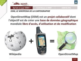10/62
+ =
OpenStreetMapWikipedia
OpenStreetMap (OSM) est un projet collaboratif dont
l'objectif est de créer une base de données géographique
mondiale libre d'accès, d'utilisation et de modification
Qu’est-ce que OSM ? Contribuez à OSM OSM & SIG
OSM, LE WIKIPEDIA DE LA CARTOGRAPHIE
 