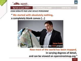 13/62
“ We started with absolutely nothing,
a completely blank canvas [...]
Now most of the world has been mapped,
in varying degrees of detail,
and can be viewed on openstreetmap.org ”
Steve Coast
Creator of the OSM project
Qu’est-ce que OSM ? Contribuez à OSM OSM & SIG
OSM DÉBUTÉ PAR UNE SEULE PERSONNE
 