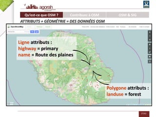 27/62
Polygone attributs :
landuse = forest
Ligne attributs :
highway = primary
name = Route des plaines
Qu’est-ce que OSM ? Contribuez à OSM OSM & SIG
ATTRIBUTS + GÉOMÉTRIE = DES DONNÉES OSM
 