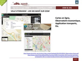 60/62
http://www.rencontres-sig-la-lettre.fr/wp-content/uploads/2012/01/R2012-Observation-Emery.pdf
http://www.craig.fr/sites/default/files/reunions/1046-6-novembre-2013-journee-technique-
cartographie-libre-et-citoyenne/docs/metierscollectivitespacacraig2013-11.pdf
Qu’est-ce que OSM ? Contribuez à OSM OSM & SIG
VILLE D’ORANGE : UN SIG BASÉ SUR OSM
Cartes en ligne,
Observatoire économique,
Application transports,
Etc.
 