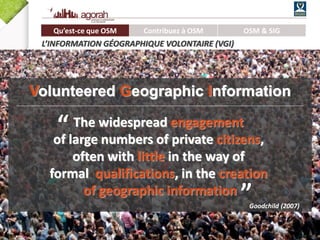 7/62
Qu’est-ce que OSM Contribuez à OSM OSM & SIG
L’INFORMATION GÉOGRAPHIQUE VOLONTAIRE (VGI)
Volunteered Geographic Information
”
The widespread engagement
of large numbers of private citizens,
often with little in the way of
formal qualifications, in the creation
of geographic information
Goodchild (2007)
“
 