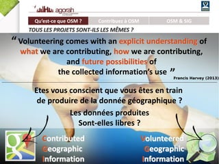 9/62
Etes vous conscient que vous êtes en train
de produire de la donnée géographique ?
Les données produites
Sont-elles libres ?
Contributed
Geographic
Information
Volunteered
Geographic
Information
Volunteering comes with an explicit understanding of
what we are contributing, how we are contributing,
and future possibilities of
the collected information’s use
“
”Francis Harvey (2013)
Qu’est-ce que OSM ? Contribuez à OSM OSM & SIG
TOUS LES PROJETS SONT-ILS LES MÊMES ?
 