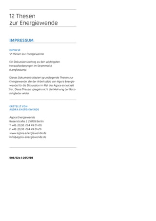 12 Thesen
zur Energiewende

Impressum

Impulse
12 Thesen zur Energiewende


Ein Diskussionsbeitrag zu den wichtigsten
Herausforderungen im Strommarkt
(Langfassung)


Dieses Dokument skizziert grundlegende Thesen zur
Energiewende, die der Arbeitsstab von Agora Energie-
wende für die Diskussion im Rat der Agora entwickelt
hat. Diese Thesen spiegeln nicht die Meinung der Rats-
mitglieder wider.



Erstellt von
Agora Energiewende


Agora Energiewende
Rosenstraße 2 | 10178 Berlin
T +49. (0) 30. 284 49 01-00
F +49. (0) 30. 284 49 01-29
www.agora-energiewende.de
info@agora-energiewende.de




006/02a-I-2012/DE
 