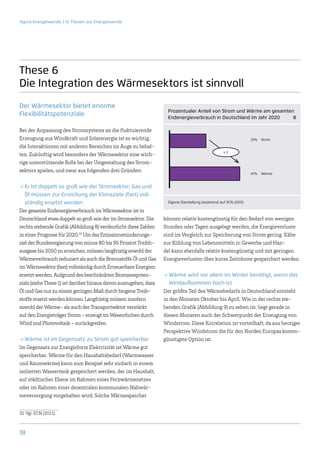 Agora Energiewende | 12 Thesen zur Energiewende




These 6
Die Integration des Wärmesektors ist sinnvoll
Der Wärmesektor bietet enorme
                                                                    Prozentualer Anteil von Strom und Wärme am gesamten
Flexibilitätspotenziale                                             Endenergieverbrauch in Deutschland im Jahr 2020   8

Bei der Anpassung des Stromsystems an die fluktuierende
Erzeugung aus Windkraft und Solarenergie ist es wichtig,                                                          25%   Strom

die Interaktionen mit anderen Bereichen im Auge zu behal-
                                                                                                   x2
ten. Zukünftig wird besonders der Wärmesektor eine wich-
tige unterstützende Rolle bei der Umgestaltung des Strom-
sektors spielen, und zwar aus folgenden drei Gründen:
                                                                                                                  47%   Wärme


→→Er ist doppelt so groß wie der Stromsektor; Gas und
   Öl müssen zur Erreichung der Klimaziele (fast) voll-
   ständig ersetzt werden                                           Eigene Darstellung basierend auf ECN (2011)

Der gesamte Endenergieverbrauch im Wärmesektor ist in
Deutschland etwa doppelt so groß wie der im Stromsektor. Die      können relativ kostengünstig für den Bedarf von wenigen
rechts stehende Grafik (Abbildung 8) verdeutlicht diese Zahlen    Stunden oder Tagen ausgelegt werden, die Energieverluste
in einer Prognose für 2020.32 Um das Emissionsminderungs-         sind im Vergleich zur Speicherung von Strom gering. Kälte
ziel der Bundesregierung von minus 80 bis 95 Prozent Treibh-      zur Kühlung von Lebensmitteln in Gewerbe und Han-
ausgase bis 2050 zu erreichen, müssen langfristig sowohl der      del kann ebenfalls relativ kostengünstig und mit geringen
Wärmeverbrauch reduziert als auch die Brennstoffe Öl und Gas      Energieverlusten über kurze Zeiträume gespeichert werden.
im Wärmesektor (fast) vollständig durch Erneuerbare Energien
ersetzt werden. Aufgrund des beschränkten Biomassepoten-          →→Wärme wird vor allem im Winter benötigt, wenn das
zials (siehe These 1) ist darüber hinaus davon auszugehen, dass      Windaufkommen hoch ist
Öl und Gas nur zu einem geringen Maß durch biogene Treib-         Der größte Teil des Wärmebedarfs in Deutschland entsteht
stoffe ersetzt werden können. Langfristig müssen insofern         in den Monaten Oktober bis April. Wie in der rechts ste-
sowohl der Wärme- als auch der Transportsektor verstärkt          henden Grafik (Abbildung 9) zu sehen ist, liegt gerade in
auf den Energieträger Strom – erzeugt im Wesentlichen durch       diesen Monaten auch der Schwerpunkt der Erzeugung von
Wind und Photovoltaik – zurückgreifen.                            Windstrom. Diese Korrelation ist vorteilhaft, da aus heutiger
                                                                  Perspektive Windstrom die für den Norden Europas kosten-
→→Wärme ist im Gegensatz zu Strom gut speicherbar                 günstigste Option ist.
Im Gegensatz zur Energieform Elektrizität ist Wärme gut
speicherbar. Wärme für den Haushaltsbedarf (Warmwasser
und Raumwärme) kann zum Beispiel sehr einfach in einem
isolierten Wassertank gespeichert werden, der im Haushalt,
auf städtischer Ebene im Rahmen eines Fernwärmenetzes
oder im Rahmen einer dezentralen kommunalen Nahwär-
meversorgung vorgehalten wird. Solche Wärmespeicher


32	Vgl. ECN (2011).



18
 