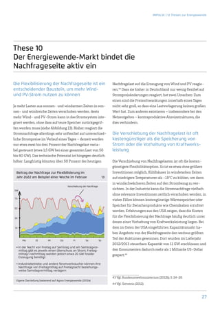 IMPULSE | 12 Thesen zur Energiewende




These 10
Der Energiewende-Markt bindet die
Nachfrageseite aktiv ein

Die Flexibilisierung der Nachfrageseite ist ein                             Nachfragelast auf die Erzeugung von Wind und PV reagie-
entscheidender Baustein, um mehr Wind-                                      ren.43 Dass sie bisher in Deutschland nur wenig flexibel auf
und PV-Strom nutzen zu können                                               Strompreisänderungen reagiert, hat zwei Ursachen: Zum
                                                                            einen sind die Preisschwankungen innerhalb eines Tages
Je mehr Lasten aus sonnen- und windarmen Zeiten in son-                     nicht sehr groß, so dass eine Lastverlagerung keinen großen
nen- und windreiche Zeiten verschoben werden, desto                         Wert hat. Zum anderen existieren – insbesondere bei den
mehr Wind- und PV-Strom kann in das Stromsystem inte-                       Netzentgelten – kontraproduktive Anreizstrukturen, die
griert werden, ohne dass auf teure Speicher zurückgegrif-                   dies verhindern.
fen werden muss (siehe Abbildung 13). Bisher reagiert die
Stromnachfrage allerdings sehr unflexibel auf unterschied-                  Die Verschiebung der Nachfragelast ist oft
liche Strompreise im Verlauf eines Tages – derzeit werden                   kostengünstiger als die Speicherung von
nur etwa zwei bis drei Prozent der Nachfragelast varia-                     Strom oder die Vorhaltung von Kraftwerks-
bel gesteuert (etwa 1,5 GW bei einer gesamten Last von 50                   leistung
bis 80 GW). Das technische Potenzial ist hingegen deutlich
höher: Langfristig könnten über 50 Prozent der heutigen                     Die Verschiebung von Nachfragelasten ist oft die kosten-
                                                                            günstigste Flexibilitätsoption. So ist es etwa ohne größere
  Beitrag der Nachfrage zur Flexibilisierung im                             Investitionen möglich, Kühlhäuser in windstarken Zeiten
  Jahr 2022 am Beispiel einer Woche im Februar                        13   auf niedrigere Temperaturen als -18°C zu kühlen, um dann
                                                                            in windschwächeren Zeiten auf den Strombezug zu ver-
                                          Verschiebung der Nachfrage
GW
                                                                            zichten. In der Industrie kann die Stromnachfrage vielfach
                                                                            ohne relevante Investitionen zeitlich verschoben werden, in
70
                                                                            vielen Fällen können kostengünstige Wärmespeicher oder
                                                                            Speicher für Zwischenprodukte wie Chemikalien errichtet
50
                                                                            werden. Erfahrungen aus den USA zeigen, dass die Kosten
30
                                                                            für die Flexibilisierung der Nachfrage häufig deutlich unter
                                                                            denen einer Vorhaltung von Kraftwerksleistung liegen. Bei
 10                                                                         dem im Osten der USA eingeführten Kapazitätsmarkt ha-
                                                                            ben Angebote von der Nachfrageseite den weitaus größten
      	
      Mo	Di	Mi	Do	Fr	Sa	So
                                                                            Teil der Auktionen gewonnen. Dort wurden im Lieferjahr
                                                                            2012/2013 steuerbare Kapazität von 11 GW erschlossen und
  • n der Nacht von Freitag auf Samstag und am Samstagvor­
    I
    mittag gibt es jeweils einen Überschuss an Strom; Freitag­              den Konsumenten dadurch mehr als 1 Milliarde US-Dollar
    mittag/-nachmittag werden jedoch etwa 20 GW fossiler                    gespart.44
    E
    ­ rzeugung benötigt

  • ndustriebetriebe und andere Stromverbraucher können ihre
    I
    Nachfrage von Freitagmittag auf Freitagnacht beziehungs-
    weise Samstagvormittag verlagern

                                                                            43	Vgl. Bundesumweltministerium (2012b), S. 24-28.
  Eigene Darstellung basierend auf Agora Energiewende (2012a)
                                                                            44	Vgl. Gottstein (2012).



                                                                                                                                        27
 