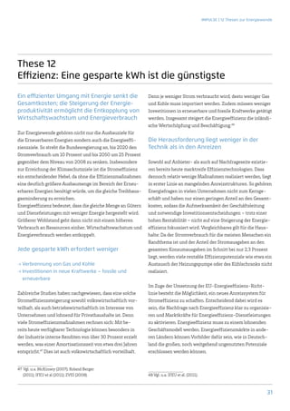 IMPULSE | 12 Thesen zur Energiewende




These 12
Effizienz: Eine gesparte kWh ist die günstigste
Ein effizienter Umgang mit Energie senkt die                   Denn je weniger Strom verbraucht wird, desto weniger Gas
Gesamtkosten; die Steigerung der Energie-                      und Kohle muss importiert werden. Zudem müssen weniger
produktivität ermöglicht die Entkopplung von                   Investitionen in erneuerbare und fossile Kraftwerke getätigt
Wirtschaftswachstum und Energieverbrauch                       werden. Insgesamt steigert die Energieeffizienz die inländi-
                                                               sche Wertschöpfung und Beschäftigung.48
Zur Energiewende gehören nicht nur die Ausbauziele für
die Erneuerbaren Energien sondern auch die Energieeffi-        Die Herausforderung liegt weniger in der
zienzziele. So strebt die Bundesregierung an, bis 2020 den     Technik als in den Anreizen
Stromverbrauch um 10 Prozent und bis 2050 um 25 Prozent
gegenüber dem Niveau von 2008 zu senken. Insbesondere          Sowohl auf Anbieter- als auch auf Nachfrageseite existie-
zur Erreichung der Klimaschutzziele ist die Stromeffizienz     ren bereits heute marktreife Effizienztechnologien. Dass
ein entscheidender Hebel, da ohne die Effizienzmaßnahmen       dennoch relativ wenige Maßnahmen realisiert werden, liegt
eine deutlich größere Ausbaumenge im Bereich der Erneu-        in erster Linie an mangelnden Anreizstrukturen. So gehören
erbaren Energien benötigt würde, um die gleiche Treibhaus-     Energiefragen in vielen Unternehmen nicht zum Kernge-
gasminderung zu erreichen.                                     schäft und haben nur einen geringen Anteil an den Gesamt-
Energieeffizienz bedeutet, dass die gleiche Menge an Gütern    kosten, sodass die Aufmerksamkeit der Geschäftsleitung
und Dienstleistungen mit weniger Energie hergestellt wird.     und notwendige Investitionsentscheidungen – trotz einer
Größerer Wohlstand geht dann nicht mit einem höheren           hohen Rentabilität – nicht auf eine Steigerung der Energie-
Verbrauch an Ressourcen einher, Wirtschaftswachstum und        effizienz fokussiert wird. Vergleichbares gilt für die Haus-
Energieverbrauch werden entkoppelt.                            halte: Da der Stromverbrauch für die meisten Menschen ein
                                                               Randthema ist und der Anteil der Stromausgaben an den
Jede gesparte kWh erfordert weniger                            gesamten Konsumausgaben im Schnitt bei nur 2,3 Prozent
                                                               liegt, werden viele rentable Effizienzpotenziale wie etwa ein
→→Verbrennung von Gas und Kohle                                Austausch der Heizungspumpe oder des Kühlschranks nicht
→→Investitionen in neue Kraftwerke – fossile und               realisiert.
  erneuerbare
                                                               Im Zuge der Umsetzung der EU-Energieeffizienz-Richt-
Zahlreiche Studien haben nachgewiesen, dass eine solche        linie besteht die Möglichkeit, ein neues Anreizsystem für
Stromeffizienzsteigerung sowohl volkswirtschaftlich vor-       Stromeffizienz zu schaffen. Entscheidend dabei wird es
teilhaft, als auch betriebswirtschaftlich im Interesse von     sein, die Nachfrage nach Energieeffizienz klar zu organisie-
Unternehmen und lohnend für Privathaushalte ist. Denn          ren und Marktkräfte für Energieeffizienz-Dienstleistungen
viele Stromeffizienzmaßnahmen rechnen sich: Mit be-            zu aktivieren. Energieeffizienz muss zu einem lohnenden
reits heute verfügbarer Technologie können besonders in        Geschäftsmodell werden. Energieeffizienzmärkte in ande-
der Industrie interne Renditen von über 30 Prozent erzielt     ren Ländern können Vorbilder dafür sein, wie in Deutsch-
werden, was einer Amortisationszeit von etwa drei Jahren       land die großen, noch weitgehend ungenutzten Potenziale
entspricht.47 Dies ist auch volkswirtschaftlich vorteilhaft.   erschlossen werden können.


47	 Vgl. u.a. McKinsey (2007); Roland Berger
    (2011); IFEU et al (2011); ZVEI (2008).                    48	Vgl. u.a. IFEU et al. (2011).



                                                                                                                                   31
 