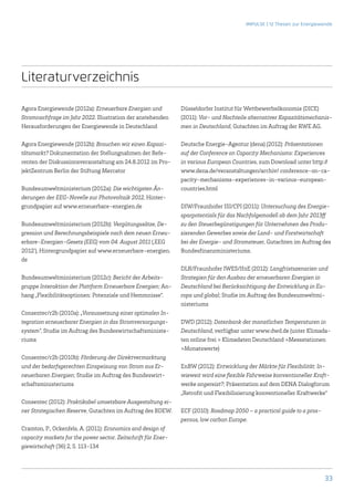 IMPULSE | 12 Thesen zur Energiewende




Literaturverzeichnis

Agora Energiewende (2012a): Erneuerbare Energien und           Düsseldorfer Institut für Wettbewerbsökonomie (DICE)
Stromnachfrage im Jahr 2022. Illustration der anstehenden      (2011): Vor- und Nachteile alternativer Kapazitätsmechanis-
Herausforderungen der Energiewende in Deutschland              men in Deutschland, Gutachten im Auftrag der RWE AG.

Agora Energiewende (2012b): Brauchen wir einen Kapazi-         Deutsche Energie-Agentur (dena) (2012): Präsentationen
tätsmarkt? Dokumentation der Stellungnahmen der Refe-          auf der Conference on Capacity Mechanisms: Experiences
renten der Diskussionsveranstaltung am 24.8.2012 im Pro-       in various European Countries, zum Download unter ­http://
jektZentrum Berlin der Stiftung Mercator                       www.dena.de/veranstaltungen/archiv/ conference-on-ca-
                                                               pacity-mechanisms-experiences-in-various-european-
Bundesumweltministerium (2012a): Die wichtigsten Än-           countries.html
derungen der EEG-Novelle zur Photovoltaik 2012, Hinter-
grundpapier auf www.erneuerbare-energien.de                    DIW/Fraunhofer ISI/CPI (2011): Untersuchung des Energie-
                                                               sparpotentials für das Nachfolgemodell ab dem Jahr 2013ff
Bundesumweltministerium (2012b): Vergütungssätze, De-          zu den Steuerbegünstigungen für Unternehmen des Produ-
gression und Berechnungsbeispiele nach dem neuen Erneu-        zierenden Gewerbes sowie der Land- und Forstwirtschaft
erbare-Energien-Gesetz (EEG) vom 04. August 2011 (‚EEG         bei der Energie- und Stromsteuer, Gutachten im Auftrag des
2012’), Hintergrundpapier auf www.erneuerbare-energien.        Bundesfinanzministeriums.
de
                                                               DLR/Fraunhofer IWES/IfnE (2012): Langfristszenarien und
Bundesumweltministerium (2012c): Bericht der Arbeits-          Strategien für den Ausbau der erneuerbaren Energien in
gruppe Interaktion der Plattform Erneuerbare Energien; An-     Deutschland bei Berücksichtigung der Entwicklung in Eu-
hang „Flexibilitätsoptionen: Potenziale und Hemmnisse“.        ropa und global; Studie im Auftrag des Bundesumweltmi-
                                                               nisteriums
Consentec/r2b (2010a): „Voraussetzung einer optimalen In-
tegration erneuerbarer Energien in das Stromversorgungs-       DWD (2012): Datenbank der monatlichen Temperaturen in
system“, Studie im Auftrag des Bundeswirtschaftsministe-       Deutschland, verfügbar unter www.dwd.de (unter Klimada-
riums                                                          ten online frei  Klimadaten Deutschland Messstationen
                                                               Monatswerte)
Consentec/r2b (2010b): Förderung der Direktvermarktung
und der bedarfsgerechten Einspeisung von Strom aus Er-         EnBW (2012): Entwicklung der Märkte für Flexibilität: In-
neuerbaren Energien; Studie im Auftrag des Bundeswirt-         wieweit wird eine flexible Fahrweise konventioneller Kraft-
schaftsministeriums                                            werke angereizt?; Präsentation auf dem DENA Dialogforum
                                                               „Retrofit und Flexibilisierung konventioneller Kraftwerke“
Consentec (2012): Praktikabel umsetzbare Ausgestaltung ei-
ner Strategischen Reserve, Gutachten im Auftrag des BDEW.      ECF (2010): Roadmap 2050 – a practical guide to a pros-
                                                               perous, low carbon Europe.
Cramton, P., Ockenfels, A. (2011): Economics and design of
capacity markets for the power sector. Zeitschrift für Ener-
giewirtschaft (36) 2, S. 113-134




                                                                                                                         33
 