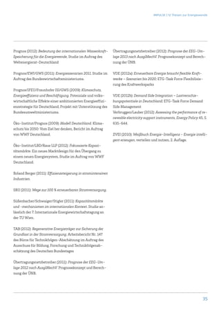 IMPULSE | 12 Thesen zur Energiewende




Prognos (2012): Bedeutung der internationalen Wasserkraft-     Übertragungsnetzbetreiber (2012): Prognose der EEG-Um-
Speicherung für die Energiewende, Studie im Auftrag des        lage 2013 nach AusglMechV. Prognosekonzept und Berech-
Weltenergierat-Deutschland                                     nung der ÜNB.

Prognos/EWI/GWS (2011): Energieszenarien 2011, Studie im       VDE (2012a): Erneuerbare Energie braucht flexible Kraft-
Auftrag des Bundeswirtschaftsministeriums.                     werke – Szenarien bis 2020; ETG-Task Force Flexibilisie-
                                                               rung des Kraftwerksparks
Prognos/IFEU/Fraunhofer ISI/GWS (2009): Klimaschutz,
Energieeffizienz und Beschäftigung. Potenziale und volks-      VDE (2012b): Demand Side Integration – Lastverschie-
wirtschaftliche Effekte einer ambitionierten Energieeffizi-    bungspotentiale in Deutschland; ETG-Task Force Demand
enzstrategie für Deutschland, Projekt mit Unterstützung des    Side Management
Bundesumweltministeriums.                                      Verbruggen/Lauber (2012): Assessing the performance of re-
                                                               newable electricity support instruments, Energy Policy 45, S.
Öko-Institut/Prognos (2009): Modell Deutschland. Klima-        635-644.
schutz bis 2050: Vom Ziel her denken, Bericht im Auftrag
von WWF Deutschland.                                           ZVEI (2010): Weißbuch Energie-Intelligenz - Energie intelli-
                                                               gent erzeugen, verteilen und nutzen, 2. Auflage.
Öko-Institut/LBD/Raue LLP (2012): Fokussierte Kapazi-
tätsmärkte. Ein neues Marktdesign für den Übergang zu
einem neuen Energiesystem, Studie im Auftrag von WWF
Deutschland.

Roland Berger (2011): Effizienzsteigerung in stromintensiven
Industrien.

SRU (2011): Wege zur 100 % erneuerbaren Stromversorgung.

Süßenbacher/Schwaiger/Stigler (2011): Kapazitätsmärkte
und -mechanismen im internationalen Kontext. Studie an-
lässlich der 7. Internationale Energiewirtschaftstagung an
der TU Wien.

TAB (2012): Regenerative Energieträger zur Sicherung der
Grundlast in der Stromversorgung; Arbeitsbericht Nr. 147
des Büros für Technikfolgen-Abschätzung im Auftrag des
Ausschuss für Bildung, Forschung und Technikfolgenab-
schätzung des Deutschen Bundestages

Übertragungsnetzbetreiber (2011): Prognose der EEG-Um-
lage 2012 nach AusglMechV. Prognosekonzept und Berech-
nung der ÜNB.




                                                                                                                         35
 