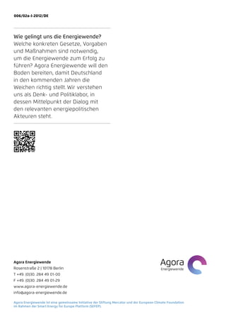006/02a-I-2012/DE




Wie gelingt uns die Energiewende?
Welche konkreten Gesetze, Vorgaben
und Maßnahmen sind notwendig,
um die Energiewende zum Erfolg zu
führen? Agora Energiewende will den
Boden bereiten, damit Deutschland
in den kommenden Jahren die
Weichen richtig stellt. Wir verstehen
uns als Denk- und Politiklabor, in
d
­ essen ­ ittelpunkt der Dialog mit
         M
den ­ elevanten energiepolitischen
     r
Akteuren steht.




Agora Energiewende
Rosenstraße 2 | 10178 Berlin
T +49. (0)30. 284 49 01-00
F +49. (0)30. 284 49 01-29
www.agora-energiewende.de
info@agora-energiewende.de

Agora Energiewende ist eine gemeinsame Initiative der Stiftung Mercator und der European Climate Foundation
im Rahmen der Smart Energy for Europe Platform (SEFEP).
 