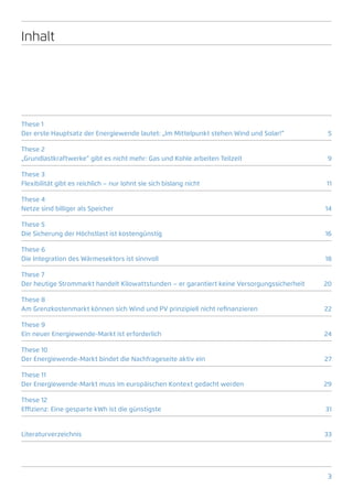 Inhalt




These 1
Der erste Hauptsatz der Energiewende lautet: „Im Mittelpunkt stehen Wind und Solar!“          5

These 2
„Grundlastkraftwerke“ gibt es nicht mehr: Gas und Kohle arbeiten Teilzeit                    9

These 3
Flexibilität gibt es reichlich – nur lohnt sie sich bislang nicht                            11

These 4
Netze sind billiger als Speicher                                                             14

These 5
Die Sicherung der Höchstlast ist kostengünstig                                               16

These 6
Die Integration des Wärmesektors ist sinnvoll                                                18

These 7
Der heutige Strommarkt handelt Kilowattstunden – er garantiert keine Versorgungssicherheit   20

These 8
Am Grenzkostenmarkt können sich Wind und PV prinzipiell nicht refinanzieren                  22

These 9
Ein neuer Energiewende-Markt ist erforderlich                                                24

These 10
Der Energiewende-Markt bindet die Nachfrageseite aktiv ein                                   27

These 11
Der Energiewende-Markt muss im europäischen Kontext gedacht werden                           29

These 12
Effizienz: Eine gesparte kWh ist die günstigste                                              31


Literaturverzeichnis33




                                                                                              3
 