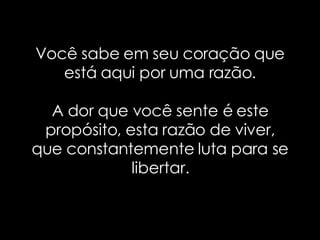 Você sabe em seu coração que está aqui por uma razão. A dor que você sente é este propósito, esta razão de viver, que constantemente luta para se libertar. 