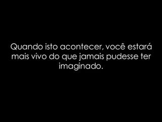 Quando isto acontecer, você estará mais vivo do que jamais pudesse ter imaginado. 
