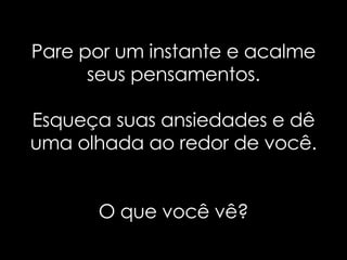 Pare por um instante e acalme seus pensamentos. Esqueça suas ansiedades e dê uma olhada ao redor de você. O que você vê? 