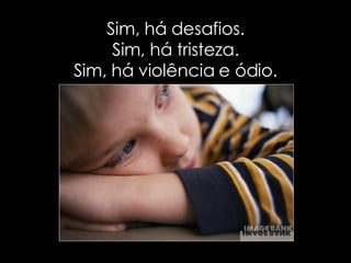 Sim, há desafios. Sim, há tristeza. Sim, há violência e ódio. 