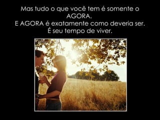 Mas tudo o que você tem é somente o AGORA.  E AGORA é exatamente como deveria ser. É seu tempo de viver. 