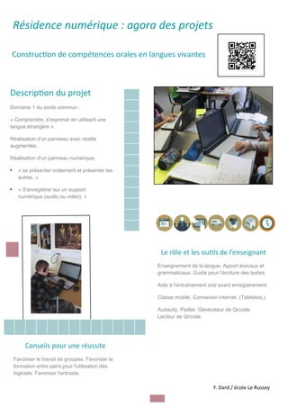 Résidence numérique : agora des projets
Construc	on de compétences orales en langues vivantes
Descrip	on du projet
Domaine 1 du socle commun :
« Comprendre, s'exprimer en utilisant une
langue étrangère ».
Réalisation d'un panneau avec réalité
augmentée.
Réalisation d'un panneau numérique.
●
« se présenter oralement et présenter les
autres. »
●
« S'enregistrer sur un support
numérique (audio ou vidéo). »
Image
Le rôle et les ou	ls de l’enseignant
Enseignement de la langue. Apport lexicaux et
grammaticaux. Guide pour l'écriture des textes.
Aide à l'entraînement oral avant enregistrement.
Classe mobile. Connexion internet. (Tablettes.)
Audacity. Padlet. Générateur de Qrcode.
Lecteur de Qrcode.
Conseils pour une réussite
Favoriser le travail de groupes. Favoriser la
formation entre pairs pour l'utilisation des
logiciels. Favoriser l'entraide.
F. Dard / école Le Russey
 