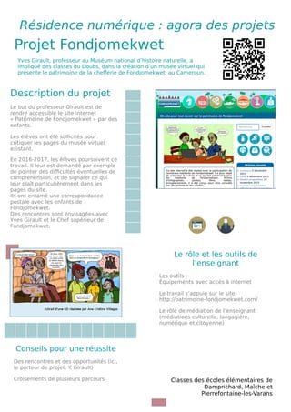 Résidence numérique : agora des projets
Projet Fondjomekwet QR Code si
contenu en
ligneYves Girault, professeur au Muséum national d’histoire naturelle, a
impliqué des classes du Doubs, dans la création d’un musée virtuel qui
présente le patrimoine de la che%erie de Fondjomekwet, au Cameroun.
Description du projet
Le but du professeur Girault est de
rendre accessible le site internet
« Patrimoine de Fondjomekwet » par des
enfants.
Les élèves ont été sollicités pour
critiquer les pages du musée virtuel
existant.
En 2016-2017, les élèves poursuivent ce
travail. Il leur est demandé par exemple
de pointer des di5cultés éventuelles de
compréhension, et de signaler ce qui
leur plaît particulièrement dans les
pages du site.
Ils ont entamé une correspondance
postale avec les enfants de
Fondjomekwet.
Des rencontres sont envisagées avec
Yves Girault et le Chef supérieur de
Fondjomekwet.
Image
Image
Le rôle et les outils de
l’enseignant
Les outils :
Équipements avec accès à internet
Le travail s’appuie sur le site
http://patrimoine-fondjomekwet.com/
Le rôle de médiation de l’enseignant
(médiations culturelle, langagière,
numérique et citoyenne)
Conseils pour une réussite
Des rencontres et des opportunités (ici,
le porteur de projet, Y. Girault)
Croisements de plusieurs parcours Classes des écoles élémentaires de
Damprichard, Maîche et
Pierrefontaine‑les-Varans
 