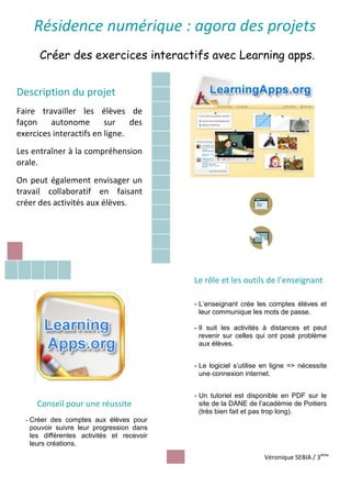 Titre :
Créer des exercices interactifs avec Learning apps.
Description du projet
Faire travailler les élèves de
façon autonome sur des
exercices interactifs en ligne.
Les entraîner à la compréhension
orale.
On peut également envisager un
travail collaboratif en faisant
créer des activités aux élèves.
Le rôle et les outils de l’enseignant
- L’enseignant crée les comptes élèves et
leur communique les mots de passe.
- Il suit les activités à distances et peut
revenir sur celles qui ont posé problème
aux élèves.
- Le logiciel s’utilise en ligne => nécessite
une connexion internet.
- Un tutoriel est disponible en PDF sur le
site de la DANE de l’académie de Poitiers
(très bien fait et pas trop long).
Résidence numérique : agora des projets
Conseil pour une réussite
- Créer des comptes aux élèves pour
pouvoir suivre leur progression dans
les différentes activités et recevoir
leurs créations.
Véronique SEBIA / 3ème
 