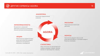 другие сервисы agora 13
CentroBit © 2010 – 2016 • Все права защищены
Персональные маркетинговые
акции для клиентов в разрезе
отдельного контрагента,
компании, пользователя
акции
Аналитика предпочтений
клиентов
аналитика
Сбор статистики по просмотренным
товарам, резервам товаров, заказам,
заказам на производство и закупку
статистика
Персональные клиентские
рассылки
рассылки
Увеличение среднего чека за счёт
качественной работы с системой скидок и
бонусных программ
бонусы
Возможность локальной
адаптации контента на несколько
языков в автоматическом режиме
мультиязычность
agora
 