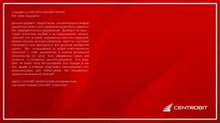 Copyright (c) 2010-2016 CentroBIT AGORA
Все права защищены.
Данный документ предоставлен исключительно в инфор-
мационных целях и его содержание может быть изменено
без предварительного уведомления. Документ не гаран-
Тирует отсутствие ошибок и не подразумевает никаких
гарантий или условий, выраженных явно или подразуме-
ваемых законом, включая косвенные гарантии и условия
окупаемости или пригодности для решения конкретной
задачи. Мы отказываемся от любой ответственности,
связанной с этим документом, и никакие договорные
обязательства не могут быть оформлены, прямо или
косвенно, на основании данного документа. Этот доку-
мент не может быть воспроизведён или передан в лю-
бой форме и любыми средствами, электронными или
механическими, для любых целей, без письменного
разрешения компании CentroBIT.
Agora и CentroBIT являются зарегистрированным
торговыми знаками CentroBIT Corporation.
 