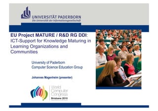 EU Project MATURE / R&D RG DDI:
ICT-Support for Knowledge Maturing in
Learning Organizations and
Communities

         University of Paderborn
         Computer Science Education Group

         Johannes Magenheim (presenter)
 