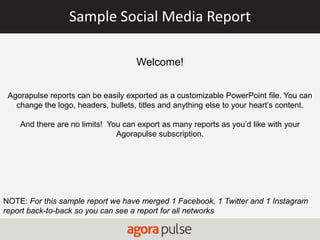 Sample Social Media Report
Welcome!
Agorapulse reports can be easily exported as a customizable PowerPoint file. You can
change the logo, headers, bullets, titles and anything else to your heart’s content.
And there are no limits! You can export as many reports as you’d like with your
Agorapulse subscription.
NOTE: For this sample report we have merged 1 Facebook, 1 Twitter and 1 Instagram
report back-to-back so you can see a report for all networks
 