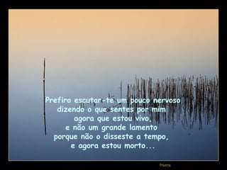 Prefiro escutar-te um pouco nervoso  dizendo o que sentes por mim  agora que estou vivo, e não um grande lamento  porque não o disseste a tempo,  e agora estou morto... 