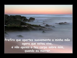 Prefiro que apertes suavemente a minha mão
agora que estou vivo,
e não apoies o teu corpo sobre mim,
quando eu morrer.
 