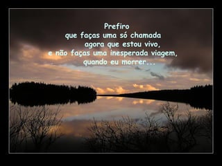 Prefiro
que faças uma só chamada
agora que estou vivo,
e não faças uma inesperada viagem,
quando eu morrer...
 