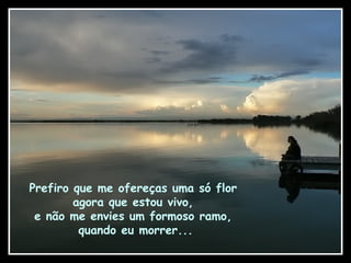 Prefiro que me ofereças uma só flor
agora que estou vivo,
e não me envies um formoso ramo,
quando eu morrer...
 