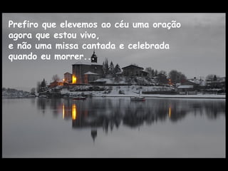 Prefiro que elevemos ao céu uma oração
agora que estou vivo,
e não uma missa cantada e celebrada
quando eu morrer...
 