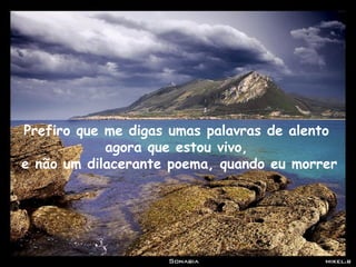 Prefiro que me digas umas palavras de alento
agora que estou vivo,
e não um dilacerante poema, quando eu morrer
 