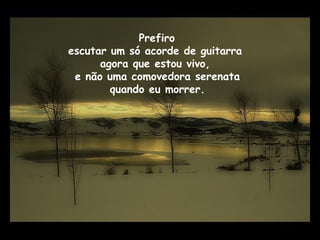 Prefiro
escutar um só acorde de guitarra
agora que estou vivo,
e não uma comovedora serenata
quando eu morrer.
 
