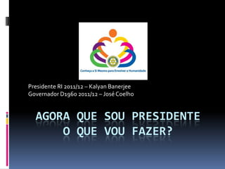 Agora que sou PresidenteO que vou fazer? Presidente RI 2011/12 – KalyanBanerjee Governador D1960 2011/12 – José Coelho 