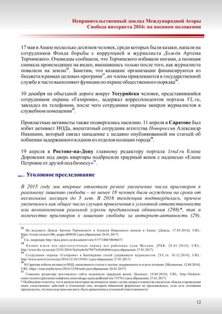 17 мая в Анапе несколько десятков человек, среди которых были казаки, напали на
сотрудников Фонда борьбы с коррупцией и журналиста Дождя Артема
Торчинского. Очевидцы сообщили, что Торчинского избивали ногами, а полиция
снимала происходящее на видео, вмешавшись только после того, как журналиста
26
повалили на землю . Заметим, что казацкие организации финансируются из
27
бюджета в рамках целевых программ , их члены привлекаются к государственной
28
службеи частовыполняютфункции по охранеобщественногопорядка .
10 декабря на объездной дороге вокруг Уссурийска человек, представившийся
сотрудником охраны «Газпрома», задержал корреспондентов портала VL.ru,
завладел их телефоном, после чего сотрудники охраны заперли журналистов в
29
служебномпомещении .
Провластные активисты также подвергались насилию. 11 апреля в Саратове был
избит активист НОДа, внештатный сотрудник агентства Новороссия Александр
Никишин, который связал нападение с недавно опубликованной им статьей об
30
избиении задержанногов одномиз отделовполиции города .
19 апреля в Ростове-на-Дону главному редактору портала 1rnd.ru Елене
Доровских под дверь квартиры подбросили траурный венок с надписью «Елене
31
Петровне отдрузейподбизнесу» .
26
На ведущего Дождя Артема Торчинского и Алексея Навального напали в Анапе. [Дождь. 17.05.2016]. URL:
https://tvrain.ru/news/fbk_anapa-409450/(датаобращения:26.01.2017)
27
См.,например:http://docs.pravo.ru/document/view/51771408/58696673
28
Казаки взяли под круглосуточную охрану все районные суды Москвы. [РБК. 26.01.2016]. URL:
http://www.rbc.ru/society/25/01/2016/56a5aebc9a79473c9c664666(датаобращения:27.01.2017)
29
Сотрудники охраны «Газпрома» в Баневурово силой удерживали журналистов. [VL.ru. 10.12.2016]. URL:
http://www.newsvl.ru/society/2016/12/10/154381/(датаобращения:27.01.2017)
30
В Саратове избили активиста НОД, написавшего статью о пытках задержанного в отделе полиции. [Медиазона. 12.04.2016].
URL:https://zona.media/news/2016/12/04/nod(датаобращения:26.01.2017)
31
Главному редактору ростовского сайта подкинули траурный венок. [Блокнот. 19.04.2016]. URL: http://bloknot-
rostov.ru/news/glavnomu-redaktoru-rostovskogo-sayta-podkinuli-tra-735761(датаобращения:27.01.2017)
* Необходимо отметить, что в данную категорию включаются также случаи допроса в качестве свидетеля, обыска и проведения
иных следственных действий в отношении лиц, которым обвинения формально не предъявлялись, если есть основания
предполагать, что впоследствии они могутбытьпривлеченыкуголовной ответственности.
Неправительственный доклад Международной Агоры
Свобода интернета 2016: на военном положении
12
Уголовноепреследование
В 2015 году мы впервые отметили резкое увеличение числа приговоров к
реальному лишению свободы – не менее 18 человек были осуждены на сроки от
нескольких месяцев до 5 лет. В 2016 тенденция подтвердилась, причем
увеличилось как общее число случаев привлечения к уголовной ответственности
или возникновения реальной угрозы предъявления обвинения (298) ак и*, т
количество приговоров к лишению свободы за интернет-активность (29).
 
