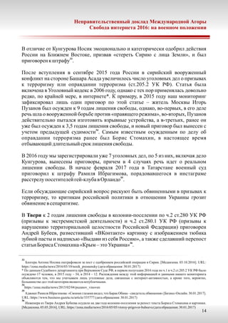 Неправительственный доклад Международной Агоры
Свобода интернета 2016: на военном положении
14
В отличие от Кунгурова Носик эмоционально и категорически одобрил действия
России на Ближнем Востоке, призвав «стереть Сирию с лица Земли», и был
33
приговоренкштрафу .
После вступления в сентябре 2015 года России в сирийский вооруженный
конфликт на стороне Башара Асада увеличилось число уголовных дел о призывах
к терроризму или оправдании терроризма (ст.205.2 УК РФ). Статья была
включена в Уголовный кодекс в 2006 году, однако с тех пор применялась довольно
редко, по крайней мере, в интернете*. К примеру, в 2015 году наш мониторинг
зафиксировал лишь один приговор по этой статье – житель Москвы Игорь
Пузанов был осужден к 9 годам лишения свободы, однако, во-первых, в его деле
речь шла о вооруженной борьбе против «правящего режима», во-вторых, Пузанов
действительно пытался изготовить взрывные устройства, а в-третьих, ранее он
уже был осужден к 3,5 годам лишения свободы, и новый приговор был вынесен с
34
учетом предыдущей судимости . Самым известным осужденным по делу об
оправдании терроризма ранее был Борис Стомахин, в настоящее время
отбывающий длительныйсроклишения свободы.
В 2016 году мы зарегистрировали уже 7 уголовных дел, по 5 из них, включая дело
Кунгурова, вынесены приговоры, причем в 4 случаях речь идет о реальном
лишении свободы. В начале февраля 2017 года в Татарстане военный суд
приговорил к штрафу Рамиля Ибрагимова, порадовавшегося в инстаграме
35
расстрелупосетителейгей-клубав Орландо .
Если обсуждающие сирийский вопрос рискуют быть обвиненными в призывах к
терроризму, то критикам российской политики в отношении Украины грозит
обвинение в сепаратизме.
В Твери к 2 годам лишения свободы в колонии-поселении по ч.2 ст.280 УК РФ
(призывы к экстремистской деятельности) и ч.2 ст.280.1 УК РФ (призывы к
нарушению территориальной целостности Российской Федерации) приговорен
Андрей Бубеев, разместивший «ВКонтакте» картинку с изображением тюбика
зубной пасты и надписью «Выдави из себя Россию», а также сделавший перепост
36
статьи БорисаСтомахина«Крым–этоУкраина» .
33
Блогера Антона Носика оштрафовали за пост с одобрением российской операции в Сирии. [Медиазона. 03.10.2016]. URL:
https://zona.media/news/2016/03/10/nosik_presnensky(датаобращения:30.01.2017)
* По данным Судебного департамента при Верховном Суде РФ, в первом полугодии 2016 года по ч.1 и ч.2 ст.205.2 УК РФ было
осуждено 17 человек, в 2015 году – 34, в 2014 – 12. Расхождения между этой информацией и данными нашего мониторинга
объясняются тем, что мы учитываем лишь уголовные дела, связанные с интернет-активностью, а кроме того, вероятно,
большинстводелэтой категории являютсянепубличными.
34
https://zona.media/news/2015/02/04/puzanov_vinoven
35
Адвокат Рамиля Ибрагимова: «Своими глазами видел, что Барак Обама – свидетель обвинения» [Бизнес-Онлайн. 30.01.2017].
URL:https://www.business-gazeta.ru/article/335777(датаобращения:30.01.2017)
36
Инженера из Твери Андрея Бубеева осудили на два года колонии-поселения за репост текста Бориса Стомахина и картинки.
[Медиазона. 05.05.2016]. URL:https://zona.media/news/2016/05/05/vtoroy-prigovor-bubeevu(датаобращения:30.01.2017)
 